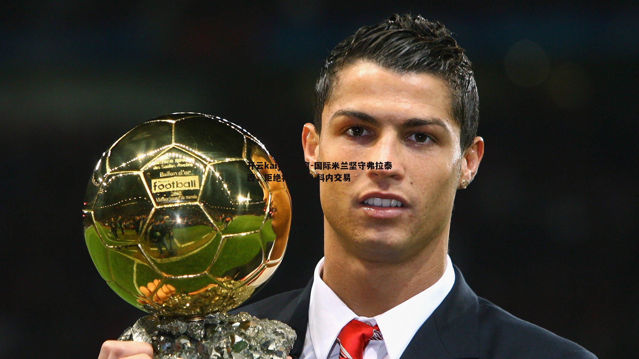 开云kaiyun体育-国际米兰坚守弗拉泰西，拒绝将其纳入科内交易